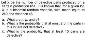 Let X be the number of defective parts produced on a
certain production line. It is known that, for a given lot,
X is a binomial random variable, with mean equal to
240 and variance 48.
a. What are n, p, and q?
b. What is the probability that at most 2 of the parts in
this lot are not defective?
c. What is the probability that at least 10 parts are
defective?