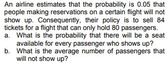 An airline estimates that the probability is 0.05 that
people making reservations on a certain flight will not
show up. Consequently, their policy is to sell 84
tickets for a flight that can only hold 80 passengers.
a. What is the probability that there will be a seat
available for every passenger who shows up?
What is the average number of passengers that
will not show up?
b.