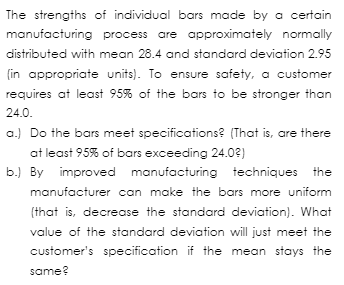 The strengths of individual bars made by a certain
manufacturing process are approximately normally
distributed with mean 28.4 and standard deviation 2.95
(in appropriate units). To ensure safety, a customer
requires at least 95% of the bars to be stronger than
24.0.
a.) Do the bars meet specifications? (That is, are there
at least 95% of bars exceeding 24.0?)
b.) By improved manufacturing techniques the
manufacturer can make the bars more uniform
(that is, decrease the standard deviation). What
value of the standard deviation will just meet the
customer's specification if the mean stays the
same?