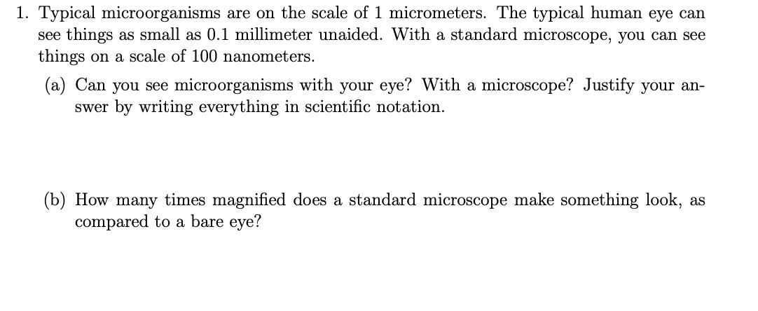 1. Typical microorganisms are on the scale of 1 micrometers. The typical human eye can
see things as small as 0.1 millimeter unaided. With a standard microscope, you can see
things on a scale of 100 nanometers.
(a) Can you see microorganisms with your eye? With a microscope? Justify your an-
swer by writing everything in scientific notation.
(b) How many times magnified does a standard microscope make something look, as
compared to a bare eye?
