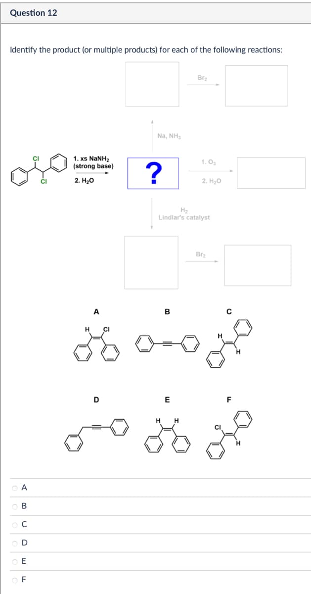 Question 12
Identify the product (or multiple products) for each of the following reactions:
A
B
ос
D
E
OF
Na, NH3
Br2
1. xs NaNH2
(strong base)
1.03
?
2. H₂O
2. H₂O
H₂
Lindlar's catalyst
A
H CI
B
Br2
D
E
F
HH