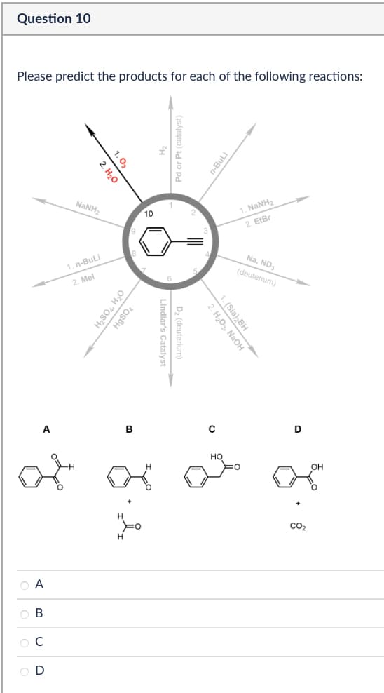 Question 10
Please predict the products for each of the following reactions:
1.03
2. H₂O
NaNH2
9
1. n-BuLi
2. Mel
n-BuLi
10
1. NaNH2
2. EIBr
H₂SO4, H₂O
HgSO4
A
B
Lindlar's Catalyst
D₂ (deuterium)
Na, ND3
(deuterium)
2. H₂O₂, NaOH
1. (Sia)2BH
0
H
HO
to to
ABCD
H
Н
D
OH
CO₂