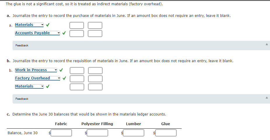 The glue is not a significant cost, so it is treated as indirect materials (factory overhead).
a. Journalize the entry to record the purchase of materials in June. If an amount box does not require an entry, leave it blank.
a. Materials
Accounts Payable
Feedback
b. Journalize the entry to record the requisition of materials in June. If an amount box does not require an entry, leave it blank.
b. Work in Process
Factory Overhead
Materials
Feedback
c. Determine the June 30 balances that would be shown in the materials ledger accounts.
Fabric
Polyester Filling
Lumber
Glue
Balance, June 30
