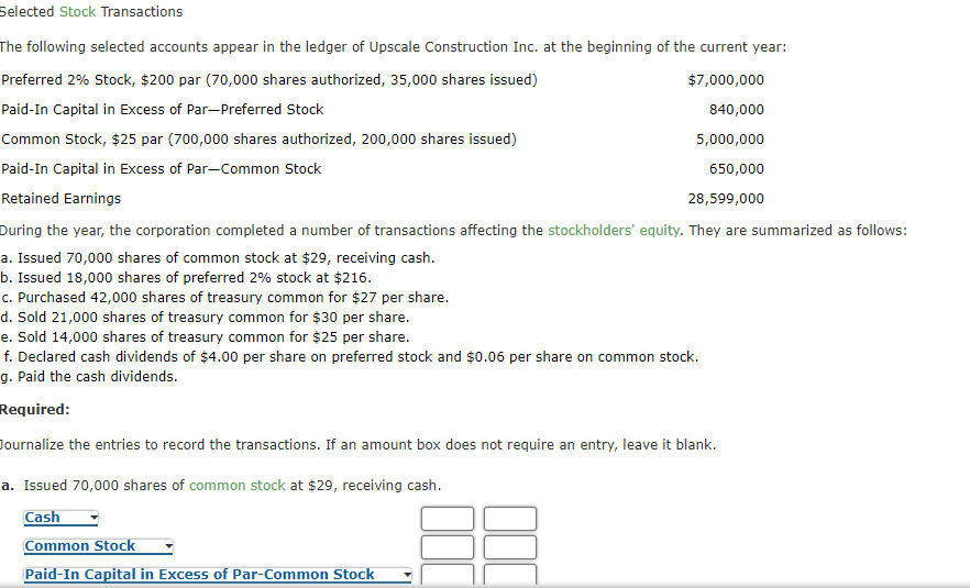 Selected Stock Transactions
The following selected accounts appear in the ledger of Upscale Construction Inc. at the beginning of the current year:
Preferred 2% Stock, $200 par (70,000 shares authorized, 35,000 shares issued)
$7,000,000
Paid-In Capital in Excess of Par-Preferred Stock
840,000
Common Stock, $25 par (700,000 shares authorized, 200,000 shares issued)
5,000,000
Paid-In Capital in Excess of Par-Common Stock
650,000
Retained Earnings
28,599,000
During the year, the corporation completed a number of transactions affecting the stockholders' equity. They are summarized as follows:
a. Issued 70,000 shares of common stock at $29, receiving cash.
b. Issued 18,000 shares of preferred 2% stock at $216.
c. Purchased 42,000 shares of treasury common for $27 per share.
d. Sold 21,000 shares of treasury common for $30 per share.
e. Sold 14,000 shares of treasury common for $25 per share.
f. Declared cash dividends of $4.00 per share on preferred stock and $0.06 per share on common stock.
g. Paid the cash dividends.
Required:
Journalize the entries to record the transactions. If an amount box does not require an entry, leave it blank.
a. Issued 70,000 shares of common stock at $29, receiving cash.
Cash
Common Stock
Paid-In Capital in Excess of Par-Common Stock
