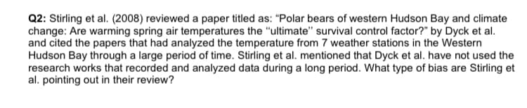 Q2: Stirling et al. (2008) reviewed a paper titled as: "Polar bears of western Hudson Bay and climate
change: Are warming spring air temperatures the "ultimate" survival control factor?" by Dyck et al.
and cited the papers that had analyzed the temperature from 7 weather stations in the Western
Hudson Bay through a large period of time. Stirling et al. mentioned that Dyck et al. have not used the
research works that recorded and analyzed data during a long period. What type of bias are Stirling et
al. pointing out in their review?

