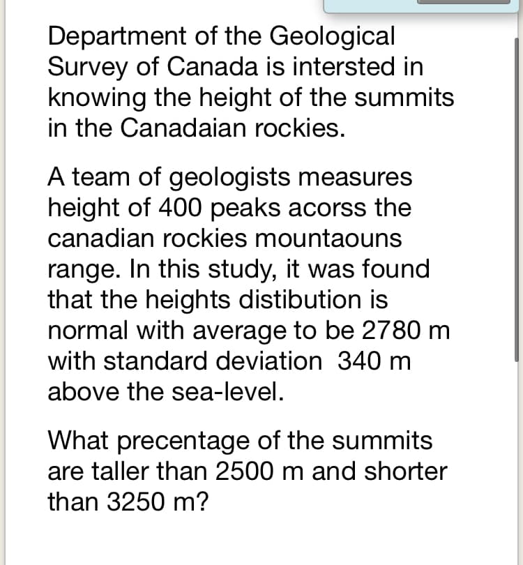 Department of the Geological
Survey of Canada is intersted in
knowing the height of the summits
in the Canadaian rockies.
A team of geologists measures
height of 400 peaks acorss the
canadian rockies mountaouns
range. In this study, it was found
that the heights distibution is
normal with average to be 2780 m
with standard deviation 340 m
above the sea-level.
What precentage of the summits
are taller than 2500 m and shorter
than 3250 m?
