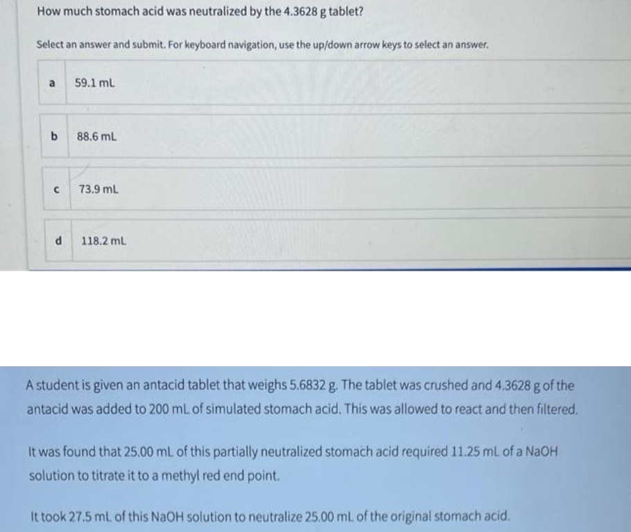 How much stomach acid was neutralized by the 4.3628 g tablet?
Select an answer and submit. For keyboard navigation, use the up/down arrow keys to select an answer.
a
b
с
d
59.1 mL
88.6 mL
73.9 mL
118.2 mL
A student is given an antacid tablet that weighs 5.6832 g. The tablet was crushed and 4.3628 g of the
antacid was added to 200 mL of simulated stomach acid. This was allowed to react and then filtered.
It was found that 25.00 mL of this partially neutralized stomach acid required 11.25 mL of a NaOH
solution to titrate it to a methyl red end point.
It took 27.5 mL of this NaOH solution to neutralize 25.00 mL of the original stomach acid.