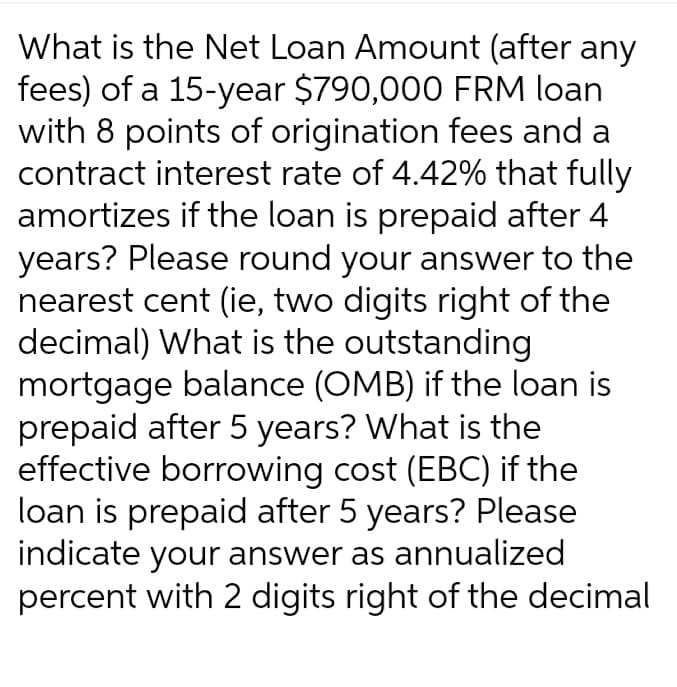 What is the Net Loan Amount (after any
fees) of a 15-year $790,000 FRM loan
with 8 points of origination fees and a
contract interest rate of 4.42% that fully
amortizes if the loan is prepaid after 4
years? Please round your answer to the
nearest cent (ie, two digits right of the
decimal) What is the outstanding
mortgage balance (OMB) if the loan is
prepaid after 5 years? What is the
effective borrowing cost (EBC) if the
loan is prepaid after 5 years? Please
indicate your answer as annualized
percent with 2 digits right of the decimal