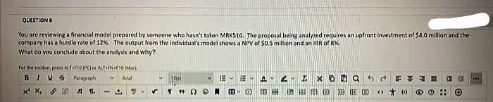 QUESTIONS
You are reviewing a financial model prepared by someone who hasn't taken MRK516. The proposal being analyzed requires an upfront investment of $4.0 million and the
company has a hurdle rate of 12%. The output from the individual's model shows a NPV of 50.5 million and an IRR of 8%.
What do you conclude about the analysis and why?)
For the toolbar, press ALT-E10 (PC) or ALT-EN-F10 (Mac
BIVS
Paragraph V Arial
X¹ X₁ &
11.
-
1001
19
B
2
A
X0
F
AO BE CO o to
E 444