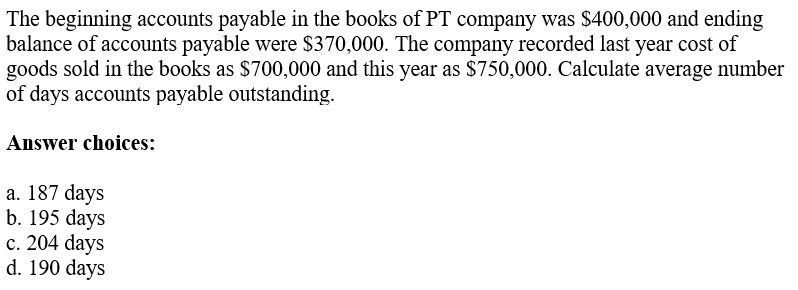 The beginning accounts payable in the books of PT company was $400,000 and ending
balance of accounts payable were $370,000. The company recorded last year cost of
goods sold in the books as $700,000 and this year as $750,000. Calculate average number
of days accounts payable outstanding.
Answer choices:
a. 187 days
b. 195 days
c. 204 days
d. 190 days