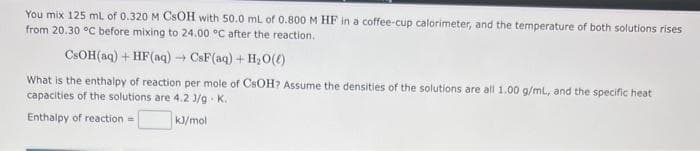 You mix 125 mL of 0.320 M CSOH with 50.0 mL of 0.800 M HF in a coffee-cup calorimeter, and the temperature of both solutions rises
from 20.30 °C before mixing to 24.00 °C after the reaction.
CsOH(aq) + HF(aq) → CsF(aq) + H₂O(l)
What is the enthalpy of reaction per mole of CSOH? Assume the densities of the solutions are all 1.00 g/mL, and the specific heat
capacities of the solutions are 4.2 J/gK.
Enthalpy of reaction =
kJ/mol