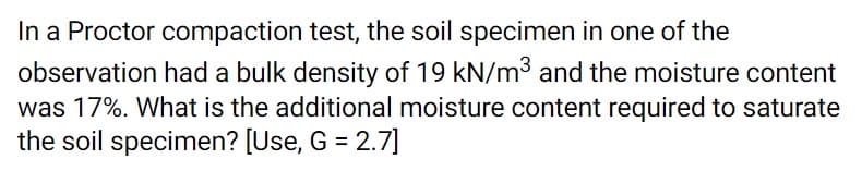 In a Proctor compaction test, the soil specimen in one of the
observation had a bulk density of 19 kN/m3 and the moisture content
was 17%. What is the additional moisture content required to saturate
the soil specimen? [Use, G = 2.7]
