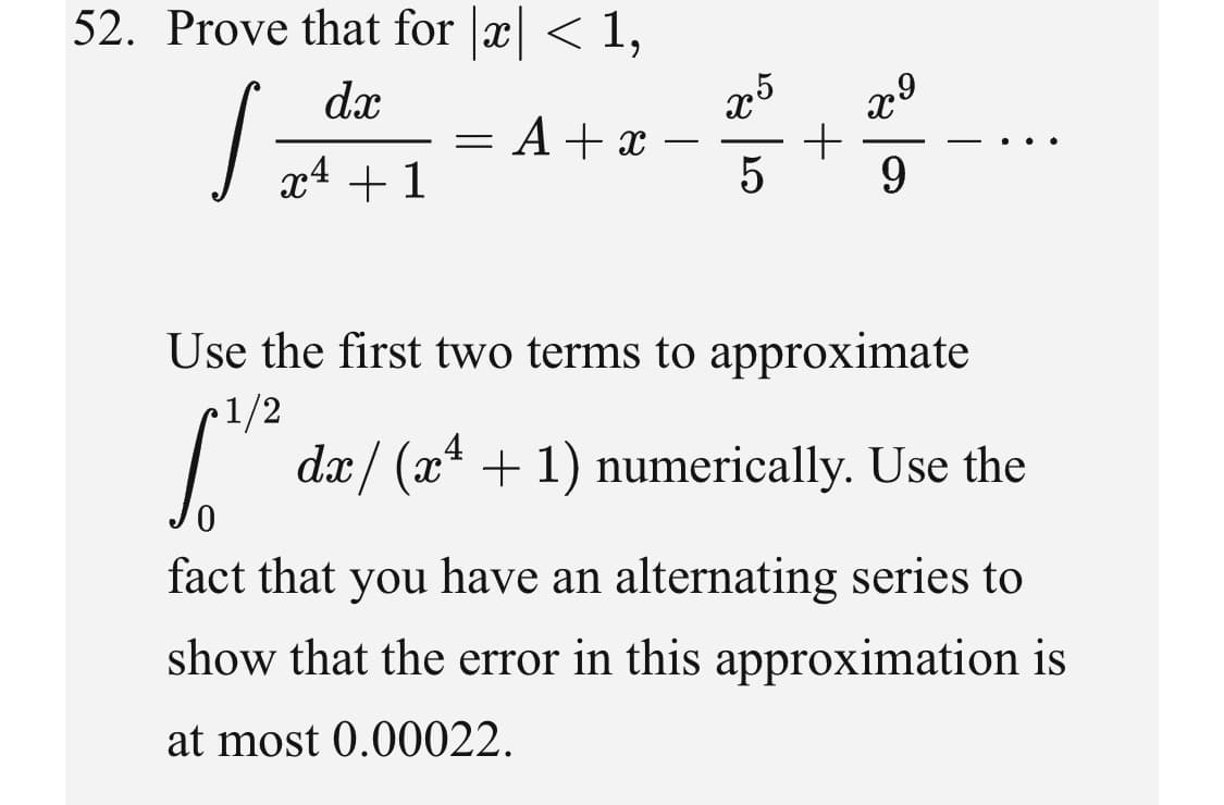 52. Prove that for x < 1,
x5
= A + x
5
dx
-
1
9.
Use the first two terms to approximate
•1/2
dx/ (x* + 1) numerically. Use the
fact that you have an alternating series to
show that the error in this approximation is
at most 0.00022.

