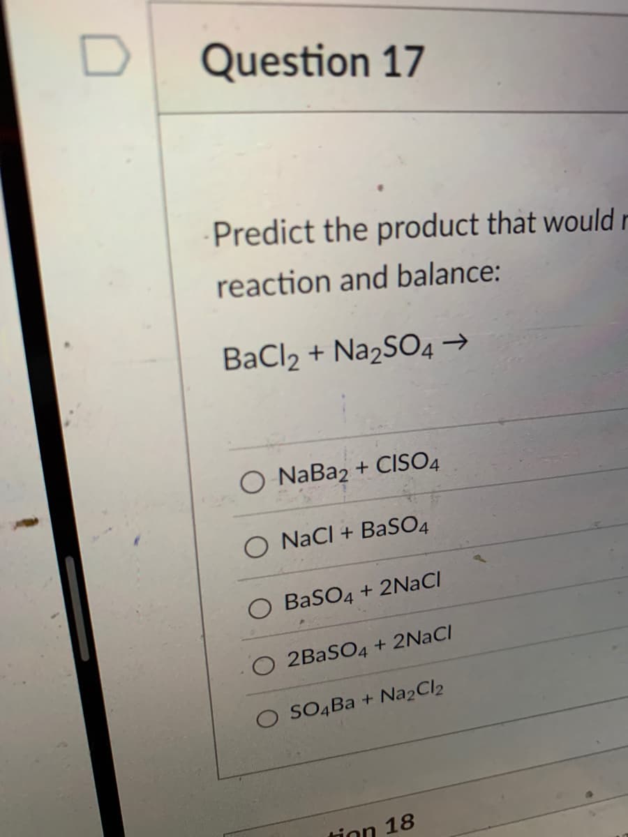 Question 17
Predict the product that would r
reaction and balance:
BaCl2 + Na2SO4 →
O NaBa2+ CISO4
O NaCl + BaSO4
BaSO4 + 2NaCl
O 2BaSO4 + 2NaCl
SO4Ba + Na2Cl2
tion 18