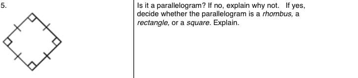 5.
Is it a parallelogram? If no, explain why not. If yes,
decide whether the parallelogram is a rhombus, a
rectangle, or a square. Explain.
