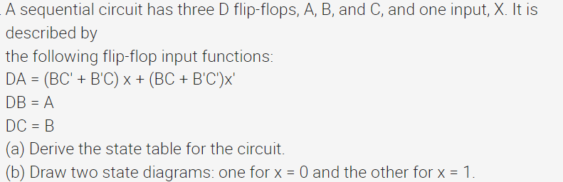 A sequential circuit has three D flip-flops, A, B, and C, and one input, X. It is
described by
the following flip-flop input functions:
DA = (BC' + B'C) x + (BC + B'C')x'
DB = A
DC = B
(a) Derive the state table for the circuit.
(b) Draw two state diagrams: one for x = 0 and the other for x = 1.