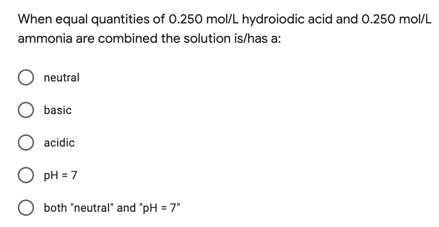 When equal quantities of 0.250 mol/L hydroiodic acid and 0.250 mol/L
ammonia are combined the solution is/has a:
neutral
O basic
O acidic
O pH=7
O both "neutral" and "pH = 7"