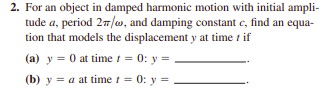 2. For an object in damped harmonic motion with initial ampli-
tude a, period 27/w, and damping constant e, find an equa-
tion that models the displacement y at time t if
(a) y = 0 at time i = 0: y =
(b) y = a at time t = 0: y =
