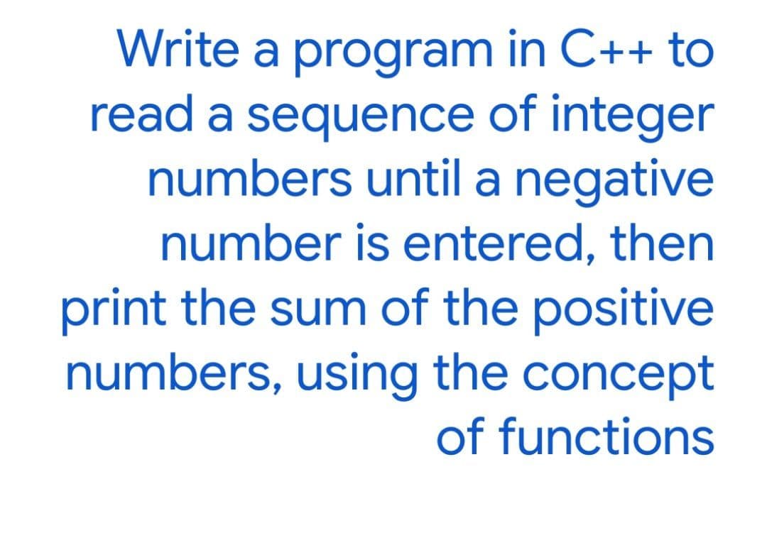 Write a program in C++ to
read a sequence of integer
numbers until a negative
number is entered, then
print the sum of the positive
numbers, using the concept
of functions
