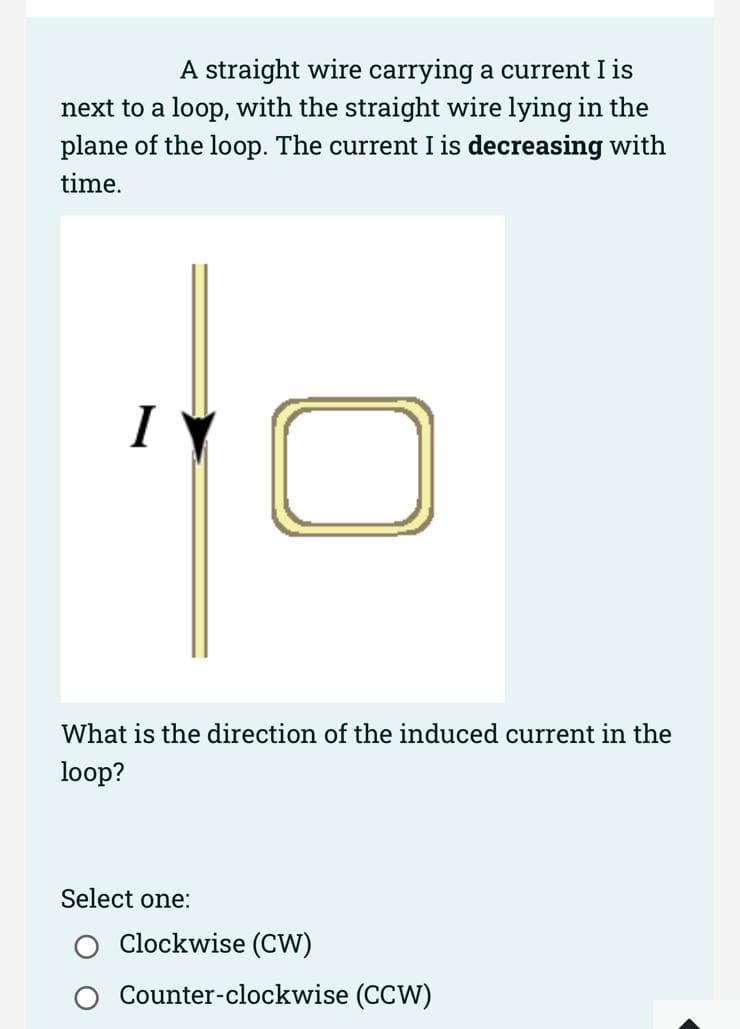 A straight wire carrying a current I is
next to a loop, with the straight wire lying in the
plane of the loop. The current I is decreasing with
time.
I
What is the direction of the induced current in the
loop?
Select one:
Clockwise (CW)
Counter-clockwise (CCW)