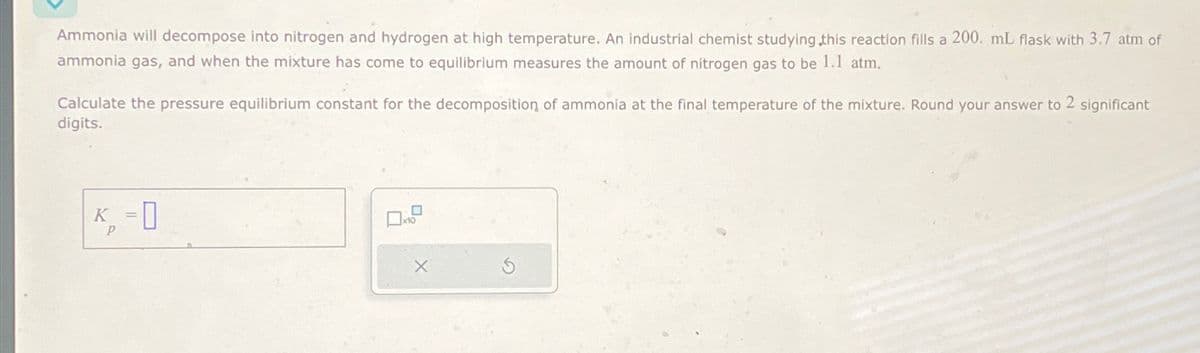 Ammonia will decompose into nitrogen and hydrogen at high temperature. An industrial chemist studying this reaction fills a 200. mL flask with 3.7 atm of
ammonia gas, and when the mixture has come to equilibrium measures the amount of nitrogen gas to be 1.1 atm,
Calculate the pressure equilibrium constant for the decomposition of ammonia at the final temperature of the mixture. Round your answer to 2 significant
digits.
K₁ = 0
P
X
G