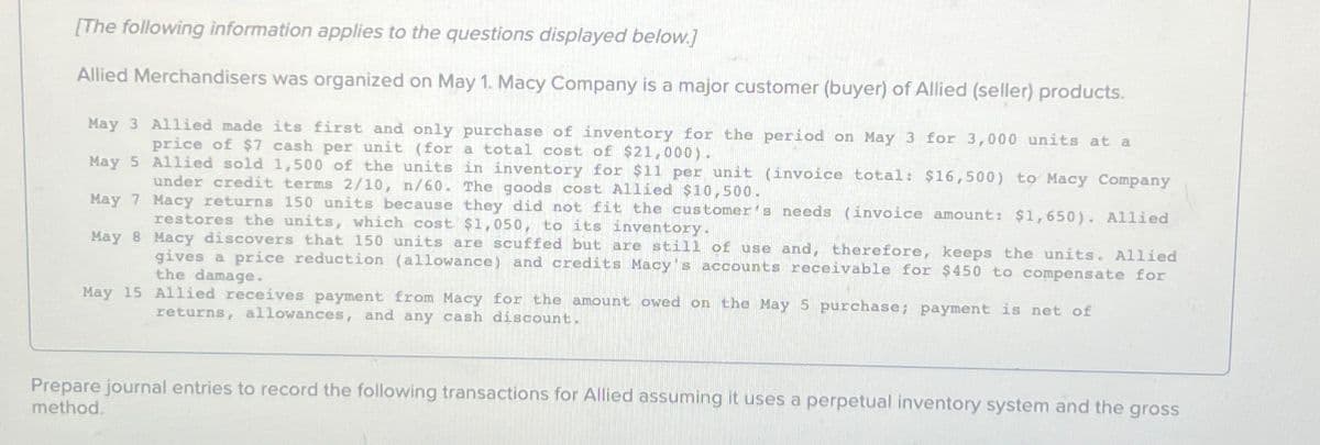 [The following information applies to the questions displayed below.]
Allied Merchandisers was organized on May 1. Macy Company is a major customer (buyer) of Allied (seller) products.
May 3 Allied made its first and only purchase of inventory for the period on May 3 for 3,000 units at a
price of $7 cash per unit (for a total cost of $21,000).
May 5 Allied sold 1,500 of the units in inventory for $11 per unit (invoice total: $16,500) to Macy Company
under credit terms 2/10, n/60. The goods cost Allied $10,500.
May 7 Macy returns 150 units because they did not fit the customer's needs (invoice amount: $1,650). Allied
restores the units, which cost $1,050, to its inventory.
May 8 Macy discovers that 150 units are scuffed but are still of use and, therefore, keeps the units. Allied
gives a price reduction (allowance) and credits Macy's accounts receivable for $450 to compensate for
the damage.
May 15 Allied receives payment from Macy for the amount owed on the May 5 purchase; payment is net of
returns, allowances, and any cash discount.
Prepare journal entries to record the following transactions for Allied assuming it uses a perpetual inventory system and the gross
method.