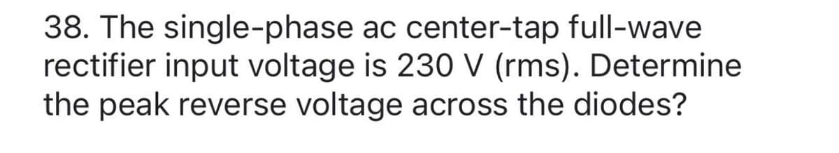 38. The single-phase ac center-tap full-wave
rectifier input voltage is 230 V (rms). Determine
the peak reverse voltage across the diodes?
