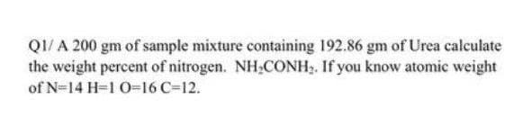 Q1/ A 200 gm of sample mixture containing 192.86 gm of Urea calculate
the weight percent of nitrogen. NH.CONH. If you know atomic weight
of N=14 H=1 0-16 C=12.
