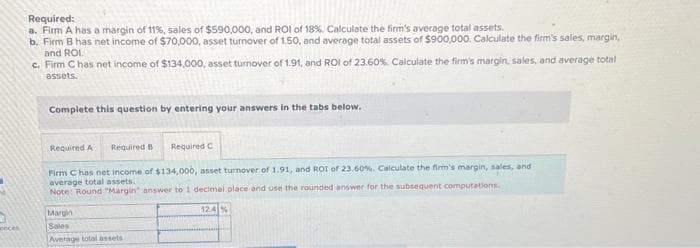 onces
Required:
a. Firm A has a margin of 11%, sales of $590,000, and ROI of 18%. Calculate the firm's average total assets.
b. Firm B has net income of $70,000, asset turnover of 1.50, and average total assets of $900,000. Calculate the firm's sales, margin,
and ROI.
c. Firm C has net income of $134,000, asset turnover of 1.91, and ROI of 23.60% Calculate the firm's margin, sales, and average total
assets.
Complete this question by entering your answers in the tabs below.
Required A
Required B
Required C
Firm C has net income of $134,000, asset turnover of 1.91, and ROI of 23.60%. Calculate the firm's margin, sales, and i
average total assets.
Note: Round "Margin" answer to 1 decimal place and use the rounded answer for the subsequent computations.
Margin
Sales
Average total assets
12.4%