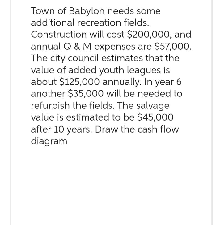 Town of Babylon needs some
additional recreation fields.
Construction will cost $200,000, and
annual Q & M expenses are $57,000.
The city council estimates that the
value of added youth leagues is
about $125,000 annually. In year 6
another $35,000 will be needed to
refurbish the fields. The salvage
value is estimated to be $45,000
after 10 years. Draw the cash flow
diagram