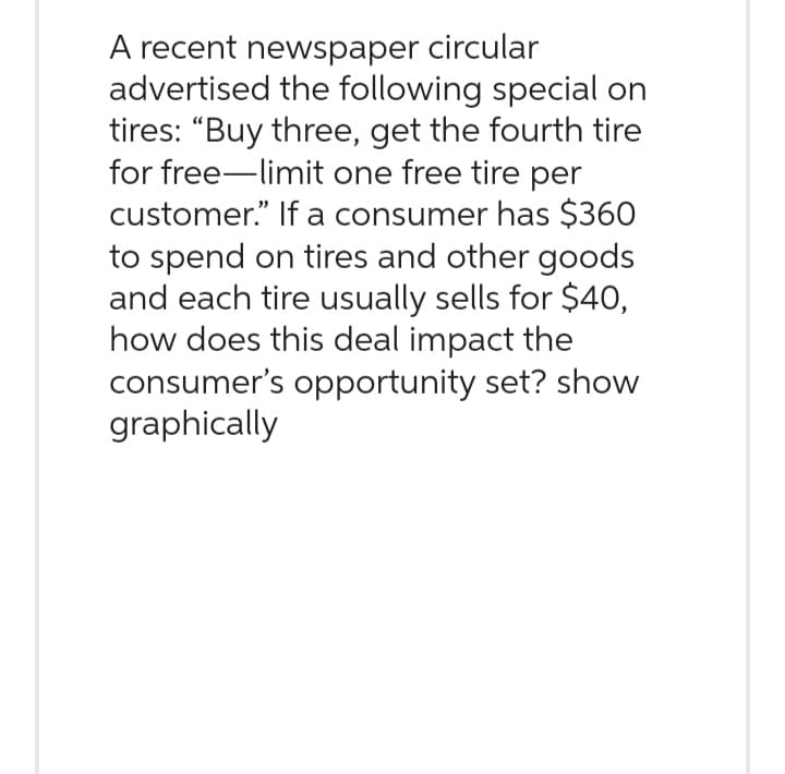 A recent newspaper circular
advertised the following special on
tires: "Buy three, get the fourth tire
for free-limit one free tire per
customer." If a consumer has $360
to spend on tires and other goods
and each tire usually sells for $40,
how does this deal impact the
consumer's opportunity set? show
graphically