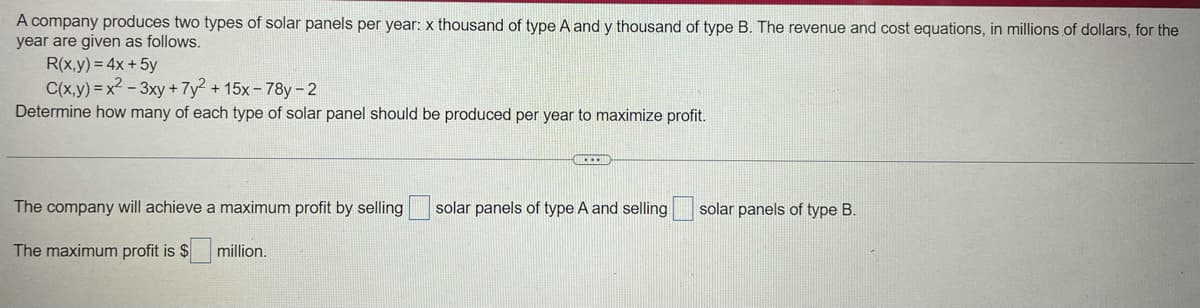 A company produces two types of solar panels per year: x thousand of type A and y thousand of type B. The revenue and cost equations, in millions of dollars, for the
year are given as follows.
R(x,y) = 4x + 5y
C(x,y)=x2-3xy + 7y² +15x-78-2
Determine how many of each type of solar panel should be produced per year to maximize profit.
The company will achieve a maximum profit by selling
solar panels of type A and selling
solar panels of type B.
The maximum profit is $
million.
