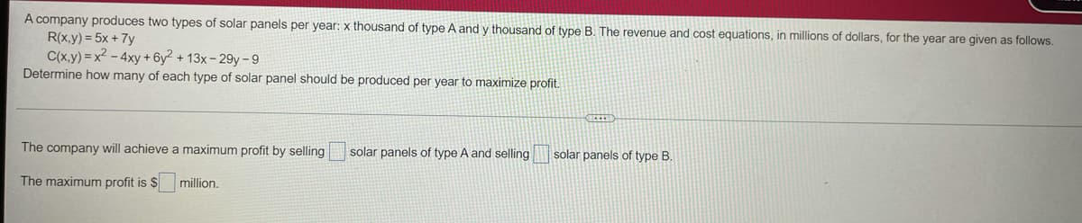 A company produces two types of solar panels per year: x thousand of type A and y thousand of type B. The revenue and cost equations, in millions of dollars, for the year are given as follows.
R(x,y) = 5x + 7y
C(x,y)=x² - 4xy + 6y² + 13x-29y-9
Determine how many of each type of solar panel should be produced per year to maximize profit.
SELET
The company will achieve a maximum profit by selling
solar panels of type A and selling
solar panels of type B.
The maximum profit is $
million.