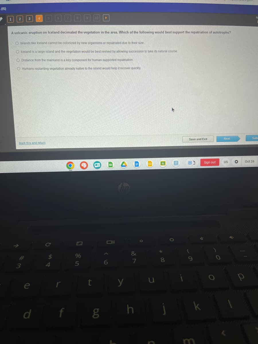 (IS)
2
A volcanic eruption on Iceland decimated the vegetation in the area. Which of the following would best support the repatriation of autotrophs?
O Islands like Iceland cannot be colonized by new organisms or repatriated due to their size.
O Iceland is a large island and the vegetation would be best revived by allowing succession to take its natural course.
O Distance from the mainland is a key component for human-supported repatriation.
O Humans replanting vegetation already native to the island would help it recover quickly.
Mark this and return
*m
#
3
d
$
4
y
f
O
%
5
CE
8.0
6
y
&
7
h
0
*
8
O
Save and Exit
(
9
✓
k
m
Sign out
)
O
Next
US
O
p
Subr
Oct 26