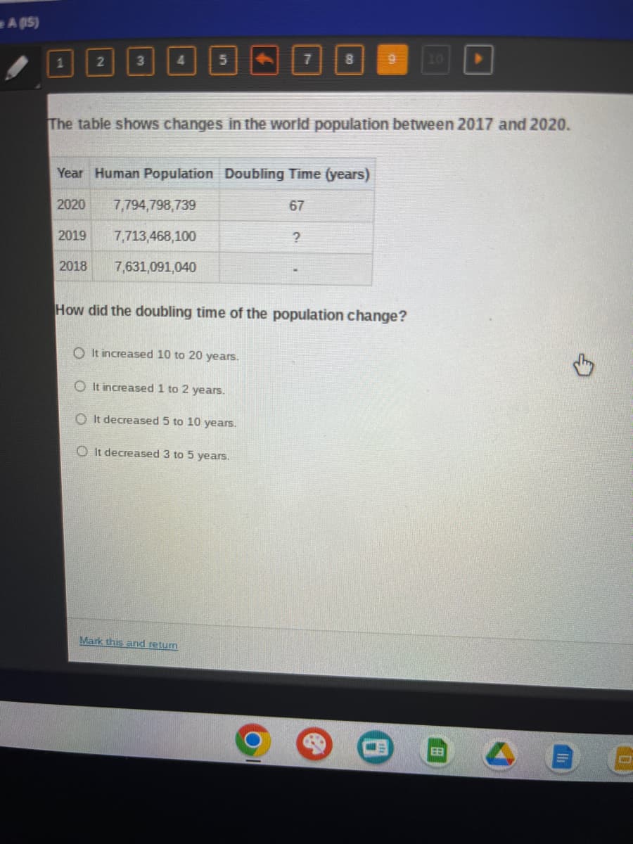 A (15)
2
2019
3
2018
4
5
Year Human Population Doubling Time (years)
2020
67
7,794,798,739
7,713,468,100
7,631,091,040
The table shows changes in the world population between 2017 and 2020.
7
O It increased 10 to 20 years.
O It increased 1 to 2 years.
O It decreased 5 to 10 years.
O It decreased 3 to 5 years.
Mark this and return
8
?
9
How did the doubling time of the population change?
10
EB