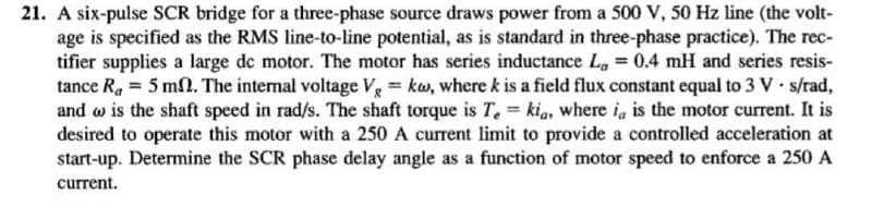 21. A six-pulse SCR bridge for a three-phase source draws power from a 500 V, 50 Hz line (the volt-
age is specified as the RMS line-to-line potential, as is standard in three-phase practice). The rec-
tifier supplies a large dc motor. The motor has series inductance La = 0.4 mH and series resis-
tance R₁ = 5 ms. The internal voltage Vg = kw, where k is a field flux constant equal to 3 V. s/rad,
and w is the shaft speed in rad/s. The shaft torque is Tekia, where ia is the motor current. It is
desired to operate this motor with a 250 A current limit to provide a controlled acceleration at
start-up. Determine the SCR phase delay angle as a function of motor speed to enforce a 250 A
current.