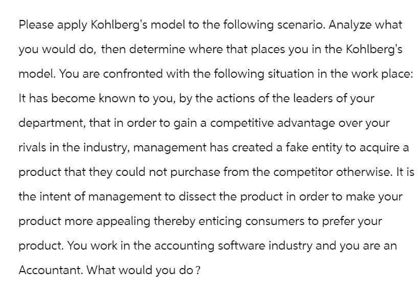 Please apply Kohlberg's model to the following scenario. Analyze what
you would do, then determine where that places you in the Kohlberg's
model. You are confronted with the following situation in the work place:
It has become known to you, by the actions of the leaders of your
department, that in order to gain a competitive advantage over your
rivals in the industry, management has created a fake entity to acquire a
product that they could not purchase from the competitor otherwise. It is
the intent of management to dissect the product in order to make your
product more appealing thereby enticing consumers to prefer your
product. You work in the accounting software industry and you are an
Accountant. What would you do?