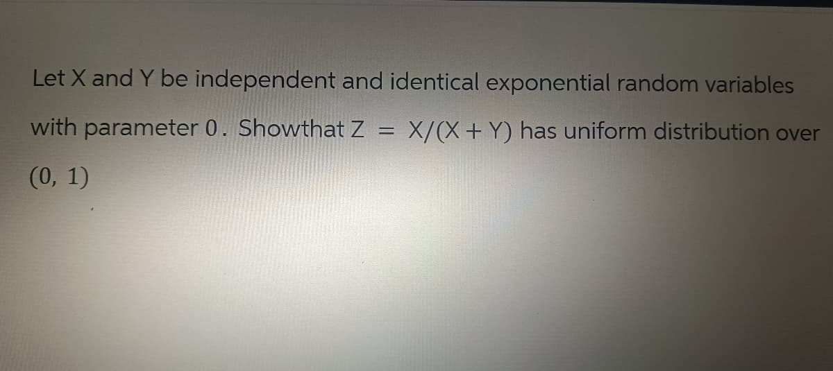 Let X and Y be independent and identical exponential random variables
with parameter 0. Showthat Z = X/(X + Y) has uniform distribution over
(0, 1)