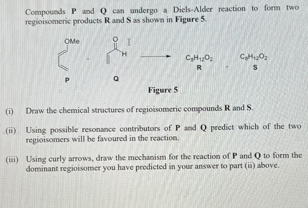 Compounds P and Q can undergo a Diels-Alder reaction to form two
regioisomeric products R and S as shown in Figure 5.
OMe
P
H
C8H1202
R
C8H1202
S
Figure 5
Draw the chemical structures of regioisomeric compounds R and S.
(ii) Using possible resonance contributors of P and Q predict which of the two
regioisomers will be favoured in the reaction.
(iii) Using curly arrows, draw the mechanism for the reaction of P and Q to form the
dominant regioisomer you have predicted in your answer to part (ii) above.