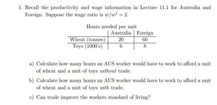 1. Recall the productivity and wage information in Lecture 11.1 for Australia and
Foreign. Suppose the wage ratio is w/w = 2.
Hours needed per unit
Wheat (tonnes)
Toys (1000's)
Australia Foreign
20
60
6
8
a) Calculate how many hours an AUS worker would have to work to afford a unit
of wheat and a unit of toys without trade.
b) Calculate how many hours an AUS worker would have to work to afford a unit
of wheat and a unit of toys with trade.
c) Can trade improve the workers standard of living?