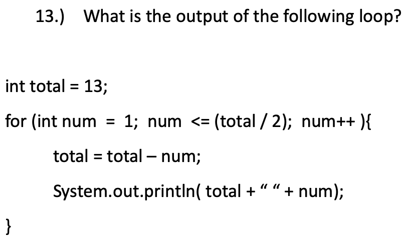 13.)
What is the output of the following loop?
int total = 13;
for (int num =
1; num <= (total / 2); num++ ){
total = total – num;
System.out.printIn( total + “" + num);
