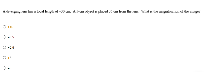 A diverging lens has a focal length of -30 cm. A 5-cm object is placed 35 cm from the lens. What is the magnification of the image?
O +16
O -0.5
O +0.5
O +6
-6
