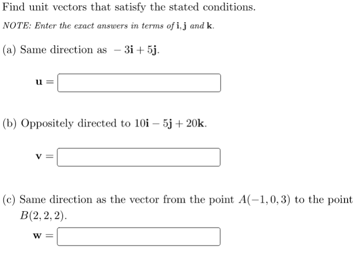 Find unit vectors that satisfy the stated conditions.
NOTE: Enter the exact answers in terms of i,j and k.
(a) Same direction as – 3i+ 5j.
-
u
(b) Oppositely directed to 10i – 5j + 20k.
V
(c) Same direction as the vector from the point A(-1,0,3) to the point
В(2, 2, 2).
W =
