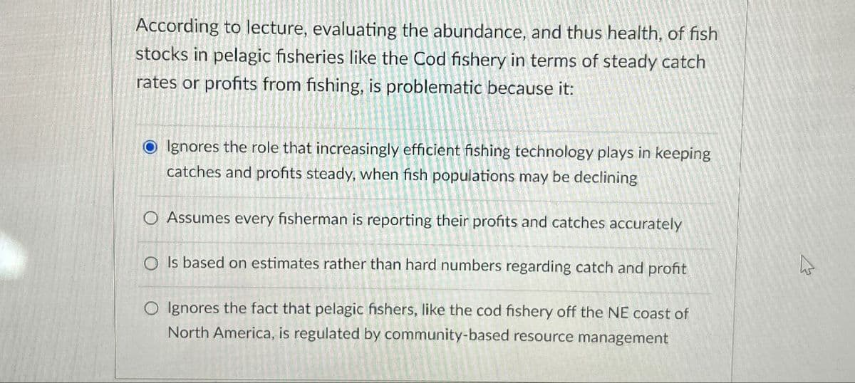 According to lecture, evaluating the abundance, and thus health, of fish
stocks in pelagic fisheries like the Cod fishery in terms of steady catch
rates or profits from fishing, is problematic because it:
OIgnores the role that increasingly efficient fishing technology plays in keeping
catches and profits steady, when fish populations may be declining
O Assumes every fisherman is reporting their profits and catches accurately
OIs based on estimates rather than hard numbers regarding catch and profit
O Ignores the fact that pelagic fishers, like the cod fishery off the NE coast of
North America, is regulated by community-based resource management