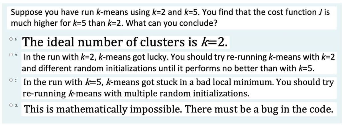 Suppose you have run k-means using k=2 and k=5. You find that the cost function J is
much higher for k=5 than k=2. What can you conclude?
The ideal number of clusters is k=2.
O b In the run with k=2, k-means got lucky. You should try re-running k-means with k=2
and different random initializations until it performs no better than with k=5.
O. In the run with k=5, k-means got stuck in a bad local minimum. You should try
re-running k-means with multiple random initializations.
Od.
This is mathematically impossible. There must be a bug in the code.
