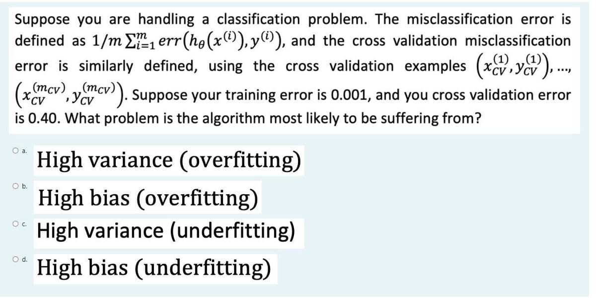 Suppose you are handling a classification problem. The misclassification error is
defined as 1/m E, err(ho(x1)), y), and the cross validation misclassification
„(1) „(1)
=D1
error is similarly defined, using the cross validation examples (xcv,ycv ),.,
(mcv) ,(mcv)
). Suppose your training error is 0.001, and you cross validation error
CV
is 0.40. What problem is the algorithm most likely to be suffering from?
High variance (overfitting)
Ob.
High bias (overfitting)
c.
High variance (underfitting)
Od.
High bias (underfitting)
