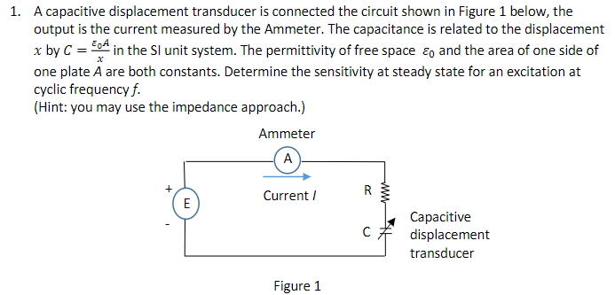 1. A capacitive displacement transducer is connected the circuit shown in Figure 1 below, the
output is the current measured by the Ammeter. The capacitance is related to the displacement
x by C = A in the SI unit system. The permittivity of free space and the area of one side of
one plate A are both constants. Determine the sensitivity at steady state for an excitation at
cyclic frequency f.
(Hint: you may use the impedance approach.)
+
E
Ammeter
A
Current /
Figure 1
R
ww
Capacitive
C displacement
transducer