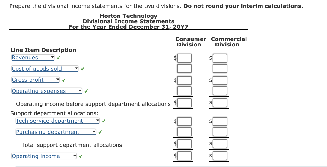 Prepare the divisional income statements for the two divisions. Do not round your interim calculations.
Horton Technology
Divisional Income Statements
For the Year Ended December 31, 20Y7
Line Item Description
Revenues
Cost of goods sold
Gross profit
Operating expenses
Operating income before support department allocations
Support department allocations:
Tech service department
Purchasing department
✓
Total support department allocations
Operating income
✓
Consumer Commercial
Division Division
AA