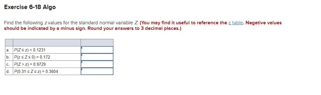 Exercise 6-18 Algo
Find the following z values for the standard normal variable Z. (You may find it useful to reference the z table. Negative values
should be indicated by a minus sign. Round your answers to 3 decimal places.)
a. P(Zsz) = 0.1231
b. P(zsZ≤ 0)=0.172
c. P(Z>z) 0.9729
d. P(0.31 s Zsz) = 0.3604