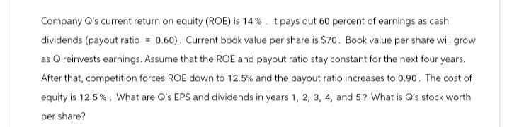 Company Q's current return on equity (ROE) is 14%. It pays out 60 percent of earnings as cash
dividends (payout ratio = 0.60). Current book value per share is $70. Book value per share will grow
as Q reinvests earnings. Assume that the ROE and payout ratio stay constant for the next four years.
After that, competition forces ROE down to 12.5% and the payout ratio increases to 0.90. The cost of
equity is 12.5%. What are Q's EPS and dividends in years 1, 2, 3, 4, and 5? What is Q's stock worth
per share?